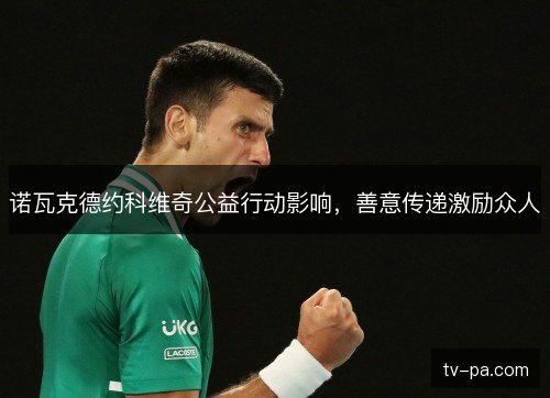 诺瓦克德约科维奇公益行动影响,善意传递激励众人 诺瓦克德约科维奇公益行动影响,善意传递激励众人